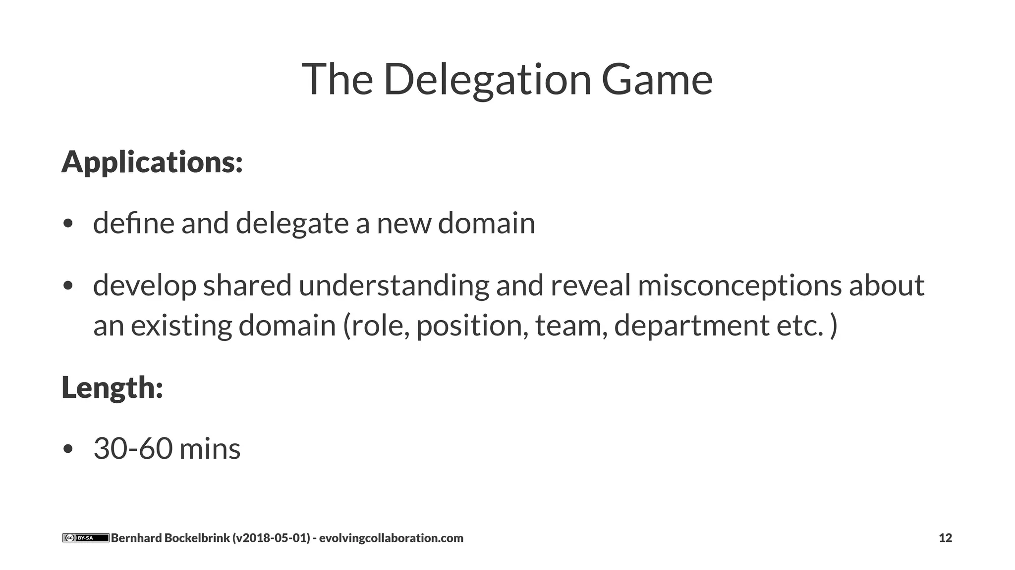 The Delegation Game
Applications:
• deﬁne and delegate a new domain
• develop shared understanding and reveal misconceptions about
an existing domain (role, position, team, department etc. )
Length:
• 30-60 mins
Bernhard Bockelbrink (v2018-05-01) - evolvingcollaboration.com 12
 