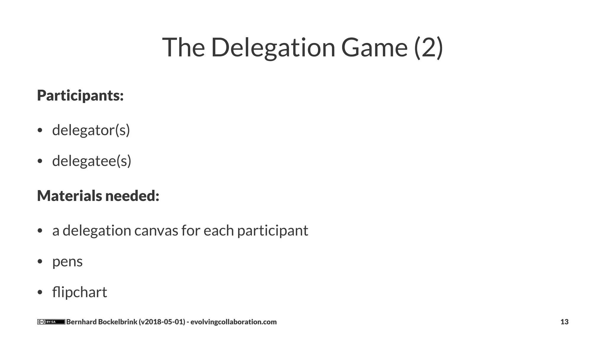 The Delegation Game (2)
Participants:
• delegator(s)
• delegatee(s)
Materials needed:
• a delegation canvas for each participant
• pens
• ﬂipchart
Bernhard Bockelbrink (v2018-05-01) - evolvingcollaboration.com 13
 