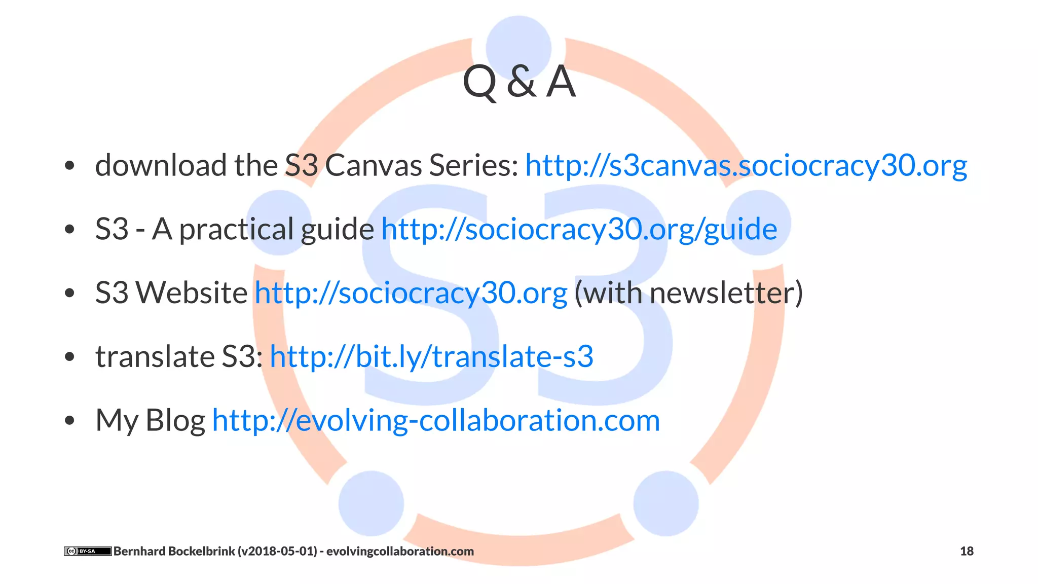 Q & A
• download the S3 Canvas Series: http://s3canvas.sociocracy30.org
• S3 - A practical guide http://sociocracy30.org/guide
• S3 Website http://sociocracy30.org (with newsletter)
• translate S3: http://bit.ly/translate-s3
• My Blog http://evolving-collaboration.com
Bernhard Bockelbrink (v2018-05-01) - evolvingcollaboration.com 18
 