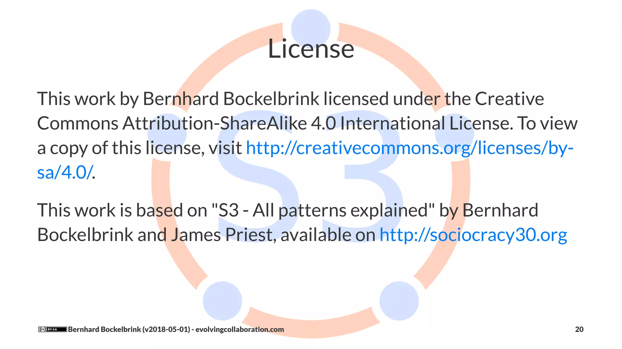License
This work by Bernhard Bockelbrink licensed under the Creative
Commons Attribution-ShareAlike 4.0 International License. To view
a copy of this license, visit http://creativecommons.org/licenses/by-
sa/4.0/.
This work is based on "S3 - All patterns explained" by Bernhard
Bockelbrink and James Priest, available on http://sociocracy30.org
Bernhard Bockelbrink (v2018-05-01) - evolvingcollaboration.com 20
 