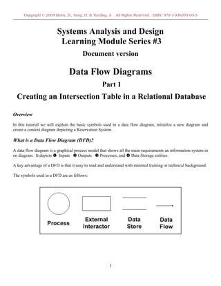 Copyright © 2009 Bahn, D., Tang, H. & Yardley, A. All Rights Reserved. ISBN: 978-1-936203-05-5



                         Systems Analysis and Design
                          Learning Module Series #3
                                       Document version

                               Data Flow Diagrams
                                                  Part 1
  Creating an Intersection Table in a Relational Database

Overview
In this tutorial we will explain the basic symbols used in a data flow diagram, initialize a new diagram and
create a context diagram depicting a Reservation System.

What is a Data Flow Diagram (DFD)?
A data flow diagram is a graphical process model that shows all the main requirements an information system in
on diagram. It depicts  Inputs  Outputs  Processes, and  Data Storage entities.

A key advantage of a DFD is that it easy to read and understand with minimal training or technical background.

The symbols used in a DFD are as follows:




                                                      1
 