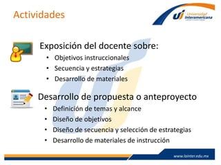 www.lainter.edu.mxwww.lainter.edu.mx
Actividades
Exposición del docente sobre:
• Objetivos instruccionales
• Secuencia y estrategias
• Desarrollo de materiales
Desarrollo de propuesta o anteproyecto
• Definición de temas y alcance
• Diseño de objetivos
• Diseño de secuencia y selección de estrategias
• Desarrollo de materiales de instrucción
 