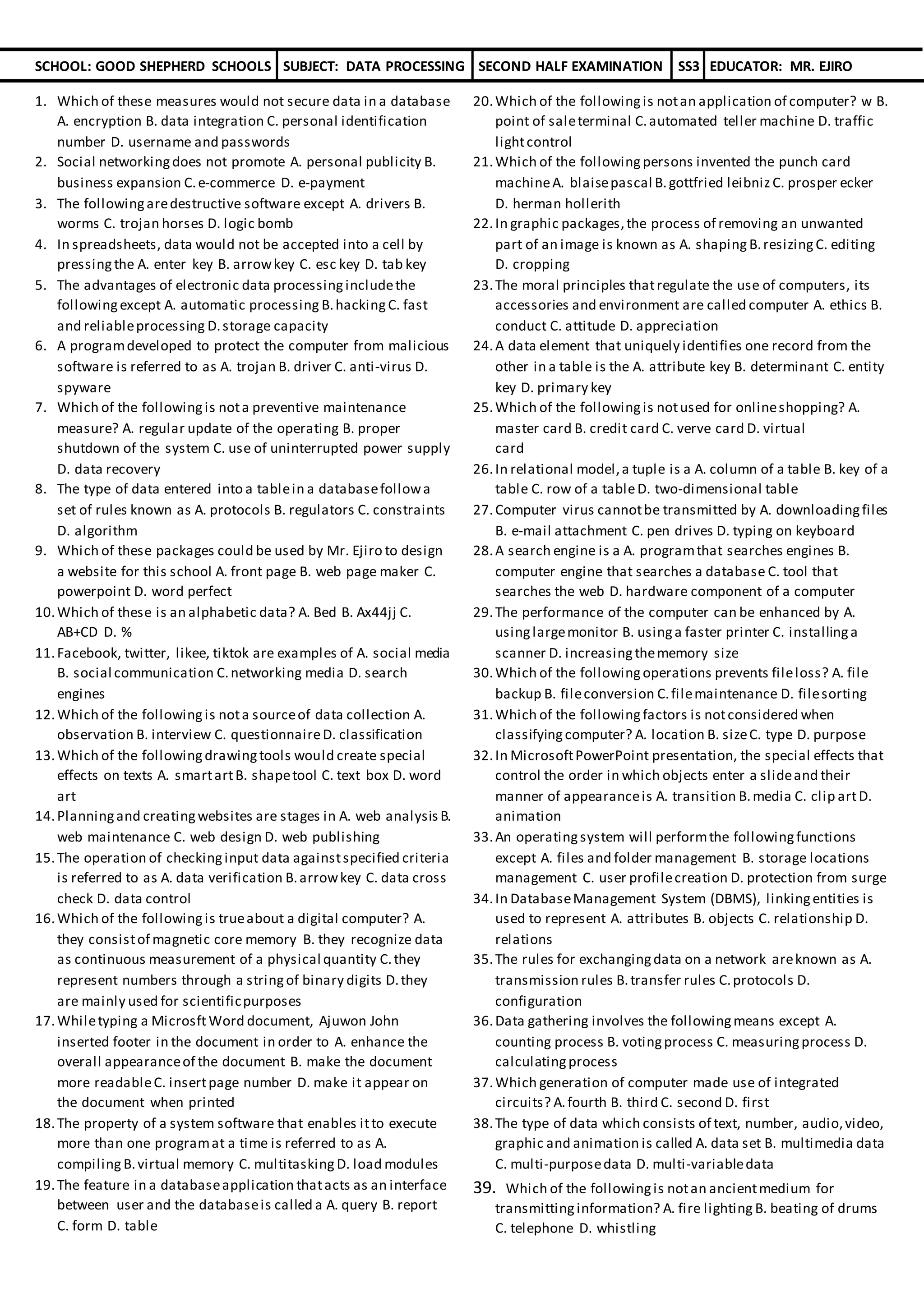 SCHOOL: GOOD SHEPHERD SCHOOLS SUBJECT: DATA PROCESSING SECOND HALF EXAMINATION SS3 EDUCATOR: MR. EJIRO
1. Which of these measures would not secure data in a database
A. encryption B. data integration C. personal identification
number D. username and passwords
2. Social networkingdoes not promote A. personal publicity B.
business expansion C.e-commerce D. e-payment
3. The followingaredestructive software except A. drivers B.
worms C. trojan horses D. logic bomb
4. In spreadsheets, data would not be accepted into a cell by
pressingthe A. enter key B. arrowkey C. esc key D. tab key
5. The advantages of electronic data processingincludethe
followingexcept A. automatic processing B.hackingC. fast
and reliableprocessing D.storage capacity
6. A programdeveloped to protect the computer from malicious
software is referred to as A. trojan B. driver C. anti-virus D.
spyware
7. Which of the followingis nota preventive maintenance
measure? A. regular update of the operating B. proper
shutdown of the system C. use of uninterrupted power supply
D. data recovery
8. The type of data entered into a tablein a databasefollowa
set of rules known as A. protocols B. regulators C. constraints
D. algorithm
9. Which of these packages could be used by Mr. Ejiro to design
a website for this school A. front page B. web page maker C.
powerpoint D. word perfect
10.Which of these is an alphabetic data? A. Bed B. Ax44jj C.
AB+CD D. %
11.Facebook, twitter, likee, tiktok are examples of A. social media
B. social communication C.networking media D. search
engines
12.Which of the followingis nota sourceof data collection A.
observation B. interview C. questionnaireD. classification
13.Which of the followingdrawingtools would create special
effects on texts A. smartartB. shapetool C. text box D. word
art
14.Planningand creatingwebsites are stages in A. web analysis B.
web maintenance C. web design D. web publishing
15.The operation of checkinginput data againstspecified criteria
is referred to as A. data verification B.arrowkey C. data cross
check D. data control
16.Which of the followingis trueabout a digital computer? A.
they consistof magnetic core memory B. they recognize data
as continuous measurement of a physical quantity C.they
represent numbers through a stringof binary digits D.they
are mainly used for scientificpurposes
17.Whiletyping a MicrosftWord document, Ajuwon John
inserted footer in the document in order to A. enhance the
overall appearanceof the document B. make the document
more readableC. insertpage number D. make it appear on
the document when printed
18.The property of a system software that enables itto execute
more than one programat a time is referred to as A.
compiling B.virtual memory C. multitasking D. load modules
19.The feature in a databaseapplication thatacts as an interface
between user and the databaseis called a A. query B. report
C. form D. table
20.Which of the followingis notan application of computer? w B.
point of saleterminal C.automated teller machine D. traffic
lightcontrol
21.Which of the followingpersons invented the punch card
machineA. blaisepascal B.gottfried leibniz C. prosper ecker
D. herman hollerith
22.In graphic packages,the process of removing an unwanted
part of an image is known as A. shaping B.resizing C. editing
D. cropping
23.The moral principles thatregulate the use of computers, its
accessories and environment are called computer A. ethics B.
conduct C. attitude D. appreciation
24.A data element that uniquely identifies one record from the
other in a table is the A. attribute key B. determinant C. entity
key D. primary key
25.Which of the followingis notused for onlineshopping? A.
master card B. credit card C. verve card D. virtual
card
26.In relational model,a tuple is a A. column of a table B. key of a
table C. row of a tableD. two-dimensional table
27.Computer virus cannotbe transmitted by A. downloadingfiles
B. e-mail attachment C. pen drives D. typing on keyboard
28.A search engine is a A. programthat searches engines B.
computer engine that searches a database C. tool that
searches the web D. hardware component of a computer
29.The performance of the computer can be enhanced by A.
usinglargemonitor B. usinga faster printer C. installinga
scanner D. increasingthememory size
30.Which of the followingoperations prevents fileloss? A. file
backup B. fileconversion C.filemaintenance D. filesorting
31.Which of the followingfactors is notconsidered when
classifyingcomputer? A. location B. sizeC. type D. purpose
32.In MicrosoftPowerPoint presentation, the special effects that
control the order in which objects enter a slideand their
manner of appearanceis A. transition B.media C. clip artD.
animation
33.An operatingsystem will performthe followingfunctions
except A. files and folder management B. storage locations
management C. user profilecreation D. protection from surge
34.In DatabaseManagement System (DBMS), linkingentities is
used to represent A. attributes B. objects C. relationship D.
relations
35.The rules for exchangingdata on a network areknown as A.
transmission rules B.transfer rules C.protocols D.
configuration
36.Data gathering involves the followingmeans except A.
counting process B. votingprocess C. measuringprocess D.
calculatingprocess
37.Which generation of computer made use of integrated
circuits? A.fourth B. third C. second D. first
38.The type of data which consists of text, number, audio,video,
graphic and animation is called A. data set B. multimedia data
C. multi-purposedata D. multi-variabledata
39. Which of the followingis notan ancientmedium for
transmittinginformation? A. fire lighting B. beating of drums
C. telephone D. whistling
 