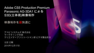 Adobe CS5 Production PremiumPanasonic AG-3DA1 によるS3D(立体視)映像制作映像制作を超快適に アドビ システムズ 株式会社 マーケティング本部 クリエイティブソリューション部ビデオ製品担当 古田 正剛 2010年12月17日 