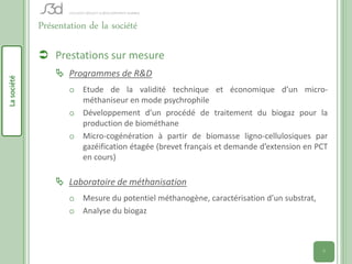 Présentation de la société

              Prestations sur mesure
                  Programmes de R&D
La société




                     o Etude de la validité technique et économique d’un micro-
                       méthaniseur en mode psychrophile
                     o Développement d’un procédé de traitement du biogaz pour la
                       production de biométhane
                     o Micro-cogénération à partir de biomasse ligno-cellulosiques par
                       gazéification étagée (brevet français et demande d’extension en PCT
                       en cours)

                  Laboratoire de méthanisation
                     o Mesure du potentiel méthanogène, caractérisation d’un substrat,
                     o Analyse du biogaz



                                                                                         5
 