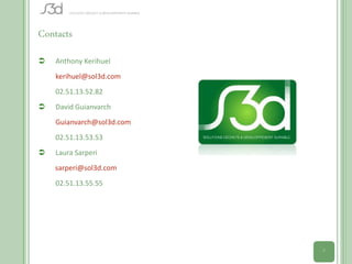 Contacts
   Anthony Kerihuel
    kerihuel@sol3d.com
    02.51.13.52.82
   David Guianvarch
    Guianvarch@sol3d.com
    02.51.13.53.53
   Laura Sarperi
    sarperi@sol3d.com
    02.51.13.55.55




                           7
 
