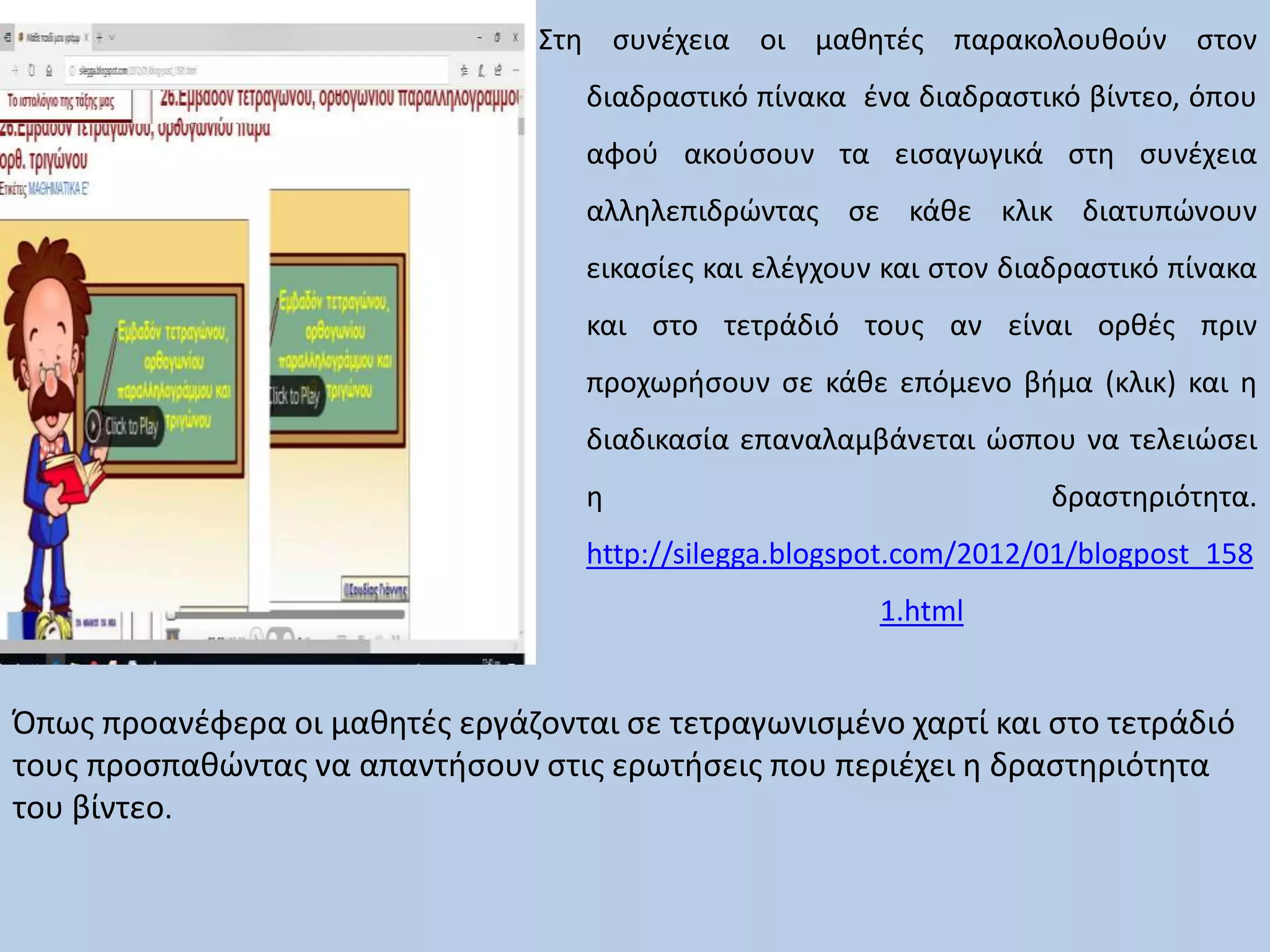 Στη συνέχεια οι μαθητές παρακολουθούν στον
διαδραστικό πίνακα ένα διαδραστικό βίντεο, όπου
αφού ακούσουν τα εισαγωγικά στη συνέχεια
αλληλεπιδρώντας σε κάθε κλικ διατυπώνουν
εικασίες και ελέγχουν και στον διαδραστικό πίνακα
και στο τετράδιό τους αν είναι ορθές πριν
προχωρήσουν σε κάθε επόμενο βήμα (κλικ) και η
διαδικασία επαναλαμβάνεται ώσπου να τελειώσει
η δραστηριότητα.
http://silegga.blogspot.com/2012/01/blogpost_158
1.html
Όπως προανέφερα οι μαθητές εργάζονται σε τετραγωνισμένο χαρτί και στο τετράδιό
τους προσπαθώντας να απαντήσουν στις ερωτήσεις που περιέχει η δραστηριότητα
του βίντεο.
 