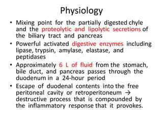 Physiology
• Mixing point for the partially digested chyle
and the proteolytic and lipolytic secretions of
the biliary tract and pancreas
• Powerful activated digestive enzymes including
lipase, trypsin, amylase, elastase, and
peptidases
• Approximately 6 L of fluid from the stomach,
bile duct, and pancreas passes through the
duodenum in a 24-hour period
• Escape of duodenal contents into the free
peritoneal cavity or retroperitoneum →
destructive process that is compounded by
the inflammatory response that it provokes.
 