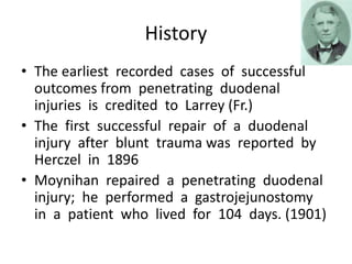 History
• The earliest recorded cases of successful
outcomes from penetrating duodenal
injuries is credited to Larrey (Fr.)
• The first successful repair of a duodenal
injury after blunt trauma was reported by
Herczel in 1896
• Moynihan repaired a penetrating duodenal
injury; he performed a gastrojejunostomy
in a patient who lived for 104 days. (1901)
 