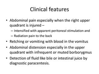 Clinical features
• Abdominal pain especially when the right upper
quadrant is injured –
– Intensified with apparent peritoneal stimulation and
– Radiation pain to the back
• Retching or vomiting with blood in the vomitus
• Abdominal distension especially in the upper
quadrant with infrequent or muted borborygmus
• Detection of fluid like bile or intestinal juice by
diagnostic paracentesis.
 