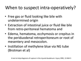 When to suspect intra-operatively?
• Free gas or fluid looking like bile with
undetermined origin
• Extraction of intestinal juice or fluid like bile
from retro-peritoneal hematoma and
• Edema, hematoma, ecchymosis or crepitus in
the periduodenal retroperitoneum or root of
mesentery and mesocolon.
• Instillation of methylene blue via NG tube
(Brotman et al)
A test to help diagnosis of rupture in the injured duodenum. Injury 1981; 12:464-5
 