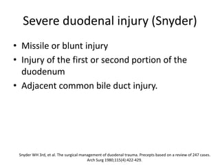 Severe duodenal injury (Snyder)
• Missile or blunt injury
• Injury of the first or second portion of the
duodenum
• Adjacent common bile duct injury.
Snyder WH 3rd, et al. The surgical management of duodenal trauma. Precepts based on a review of 247 cases.
Arch Surg 1980;115(4):422-429.
 