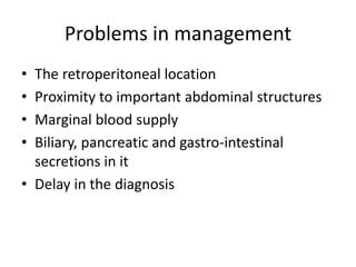 Problems in management
• The retroperitoneal location
• Proximity to important abdominal structures
• Marginal blood supply
• Biliary, pancreatic and gastro-intestinal
secretions in it
• Delay in the diagnosis
 