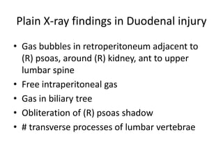 Plain X-ray findings in Duodenal injury
• Gas bubbles in retroperitoneum adjacent to
(R) psoas, around (R) kidney, ant to upper
lumbar spine
• Free intraperitoneal gas
• Gas in biliary tree
• Obliteration of (R) psoas shadow
• # transverse processes of lumbar vertebrae
 