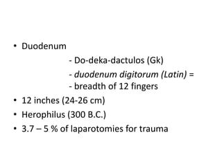 • Duodenum
- Do-deka-dactulos (Gk)
- duodenum digitorum (Latin) =
- breadth of 12 fingers
• 12 inches (24-26 cm)
• Herophilus (300 B.C.)
• 3.7 – 5 % of laparotomies for trauma
 