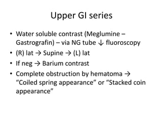 Upper GI series
• Water soluble contrast (Meglumine –
Gastrografin) – via NG tube ↓ fluoroscopy
• (R) lat → Supine → (L) lat
• If neg → Barium contrast
• Complete obstruction by hematoma →
“Coiled spring appearance” or “Stacked coin
appearance”
 