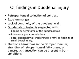 CT findings in Duodenal injury
• Retroperitoneal collection of contrast
• Extraluminal gas
• Lack of continuity of the duodenal wall.
• Duodenal contusion is suspected with
– Edema or hematoma of the duodenal wall
– Intramural gas accumulations
– Focal duodenal wall thickening (>4 mm) as findings of
small bowel injury.
• Fluid or a hematoma in the retroperitoneum,
stranding of retroperitoneal fatty tissue, or
pancreatic transection can be present in both
conditions
 