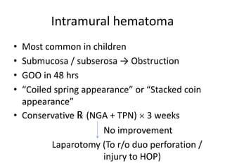 Intramural hematoma
• Most common in children
• Submucosa / subserosa → Obstruction
• GOO in 48 hrs
• “Coiled spring appearance” or “Stacked coin
appearance”
• Conservative ℞ (NGA + TPN)  3 weeks
No improvement
Laparotomy (To r/o duo perforation /
injury to HOP)
 