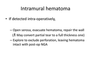 Intramural hematoma
• If detected intra-operatively,
– Open serosa, evacuate hematoma, repair the wall
( May convert partial tear to a full thickness one)
– Explore to exclude perforation, leaving hematoma
intact with post-op NGA
 