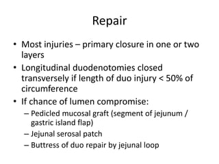 Repair
• Most injuries – primary closure in one or two
layers
• Longitudinal duodenotomies closed
transversely if length of duo injury < 50% of
circumference
• If chance of lumen compromise:
– Pedicled mucosal graft (segment of jejunum /
gastric island flap)
– Jejunal serosal patch
– Buttress of duo repair by jejunal loop
 