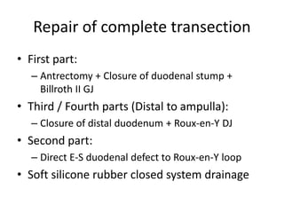 Repair of complete transection
• First part:
– Antrectomy + Closure of duodenal stump +
Billroth II GJ
• Third / Fourth parts (Distal to ampulla):
– Closure of distal duodenum + Roux-en-Y DJ
• Second part:
– Direct E-S duodenal defect to Roux-en-Y loop
• Soft silicone rubber closed system drainage
 