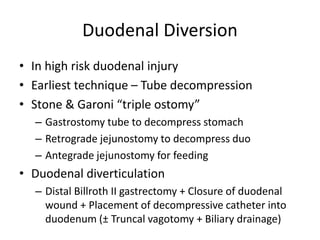 Duodenal Diversion
• In high risk duodenal injury
• Earliest technique – Tube decompression
• Stone & Garoni “triple ostomy”
– Gastrostomy tube to decompress stomach
– Retrograde jejunostomy to decompress duo
– Antegrade jejunostomy for feeding
• Duodenal diverticulation
– Distal Billroth II gastrectomy + Closure of duodenal
wound + Placement of decompressive catheter into
duodenum (± Truncal vagotomy + Biliary drainage)
 