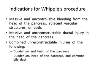 Indications for Whipple’s procedure
• Massive and uncontrollable bleeding from the
head of the pancreas, adjacent vascular
structures, or both.
• Massive and unreconstructable ductal injury in
the head of the pancreas.
• Combined unreconstructable injuries of the
following:
– Duodenum and head of the pancreas
– Duodenum, head of the pancreas, and common
bile duct
 
