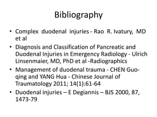 Bibliography
• Complex duodenal injuries - Rao R. Ivatury, MD
et al
• Diagnosis and Classification of Pancreatic and
Duodenal Injuries in Emergency Radiology - Ulrich
Linsenmaier, MD, PhD et al -Radiographics
• Management of duodenal trauma - CHEN Guo-
qing and YANG Hua - Chinese Journal of
Traumatology 2011; 14(1):61-64
• Duodenal injuries – E Degiannis – BJS 2000, 87,
1473-79
 