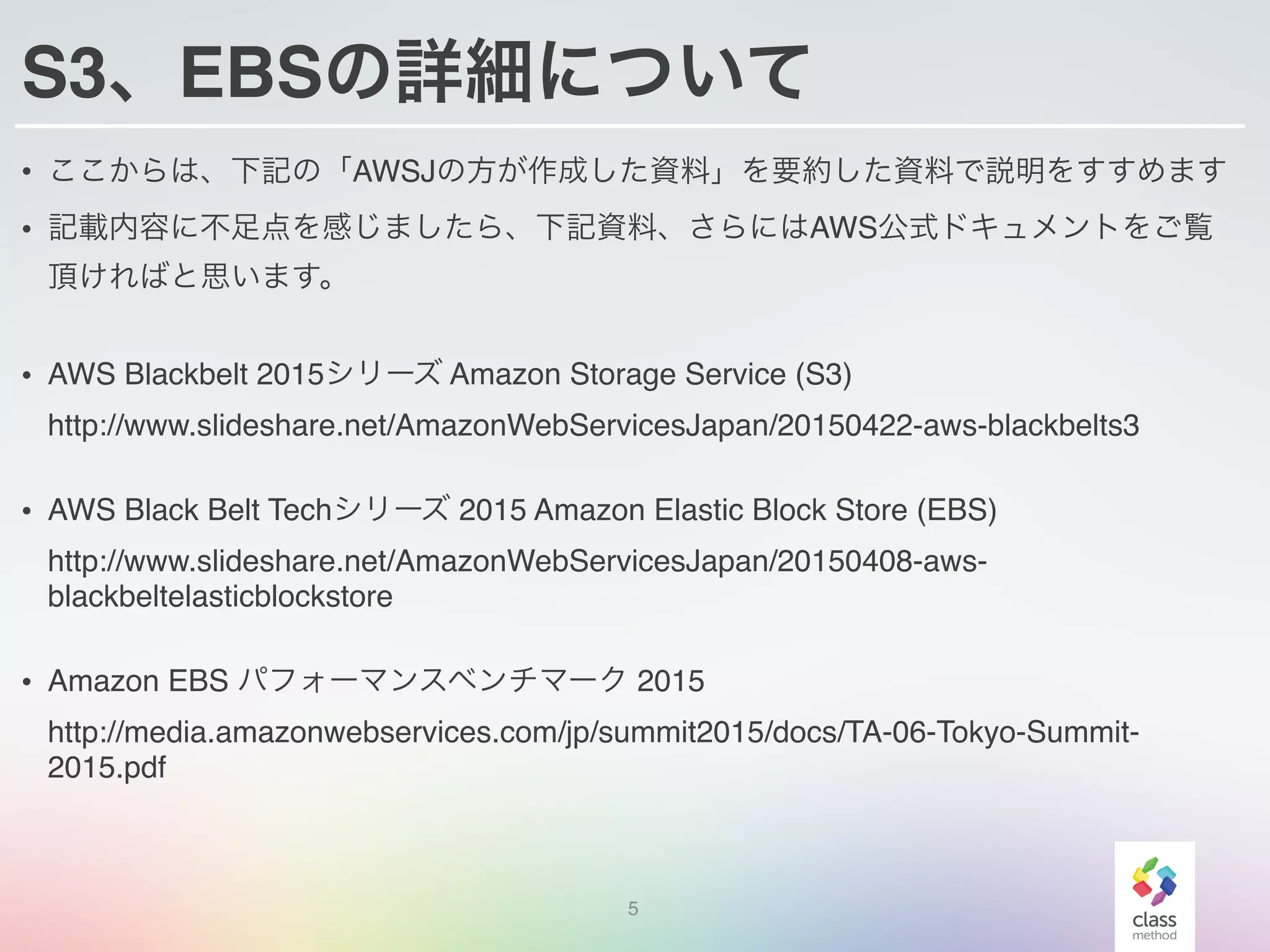 S3、EBSの詳細について
• ここからは、下記の「AWSJの方が作成した資料」を要約した資料で説明をすすめます
• 記載内容に不足点を感じましたら、下記資料、さらにはAWS公式ドキュメントをご覧
頂ければと思います。
• AWS Blackbelt 2015シリーズ Amazon Storage Service (S3) 
http://www.slideshare.net/AmazonWebServicesJapan/20150422-aws-blackbelts3
• AWS Black Belt Techシリーズ 2015 Amazon Elastic Block Store (EBS) 
http://www.slideshare.net/AmazonWebServicesJapan/20150408-aws-
blackbeltelasticblockstore
• Amazon EBS パフォーマンスベンチマーク 2015 
http://media.amazonwebservices.com/jp/summit2015/docs/TA-06-Tokyo-Summit-
2015.pdf
5
 