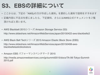 S3、EBSの詳細について
• ここからは、下記の「AWSJの方が作成した資料」を要約した資料で説明をすすめます
• 記載内容に不足点を感じましたら、下記資料、さらにはAWS公式ドキュメントをご覧
頂ければと思います。
• AWS Blackbelt 2015シリーズ Amazon Storage Service (S3) 
http://www.slideshare.net/AmazonWebServicesJapan/20150422-aws-blackbelts3
• AWS Black Belt Techシリーズ 2015 Amazon Elastic Block Store (EBS) 
http://www.slideshare.net/AmazonWebServicesJapan/20150408-aws-
blackbeltelasticblockstore
• Amazon EBS パフォーマンスベンチマーク 2015 
http://media.amazonwebservices.com/jp/summit2015/docs/TA-06-Tokyo-Summit-
2015.pdf
5
 