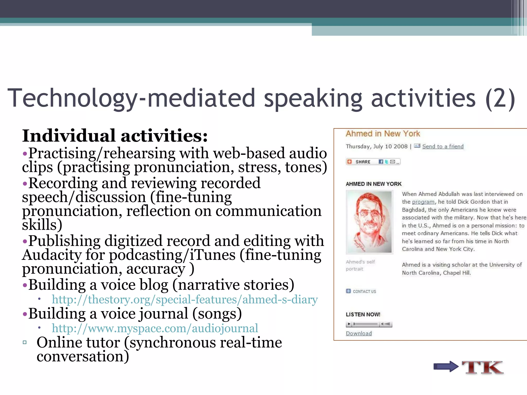 Individual activities: Practising/rehearsing with web-based audio clips (practising pronunciation, stress, tones) Recording and reviewing recorded speech/discussion (fine-tuning pronunciation, reflection on communication skills) Publishing digitized record and editing with Audacity for podcasting/iTunes (fine-tuning pronunciation, accuracy ) Building a voice blog (narrative stories) http://thestory.org/special-features/ahmed-s-diary Building a voice journal (songs) http://www.myspace.com/audiojournal Online tutor (synchronous real-time conversation) Technology-mediated speaking activities (2) 