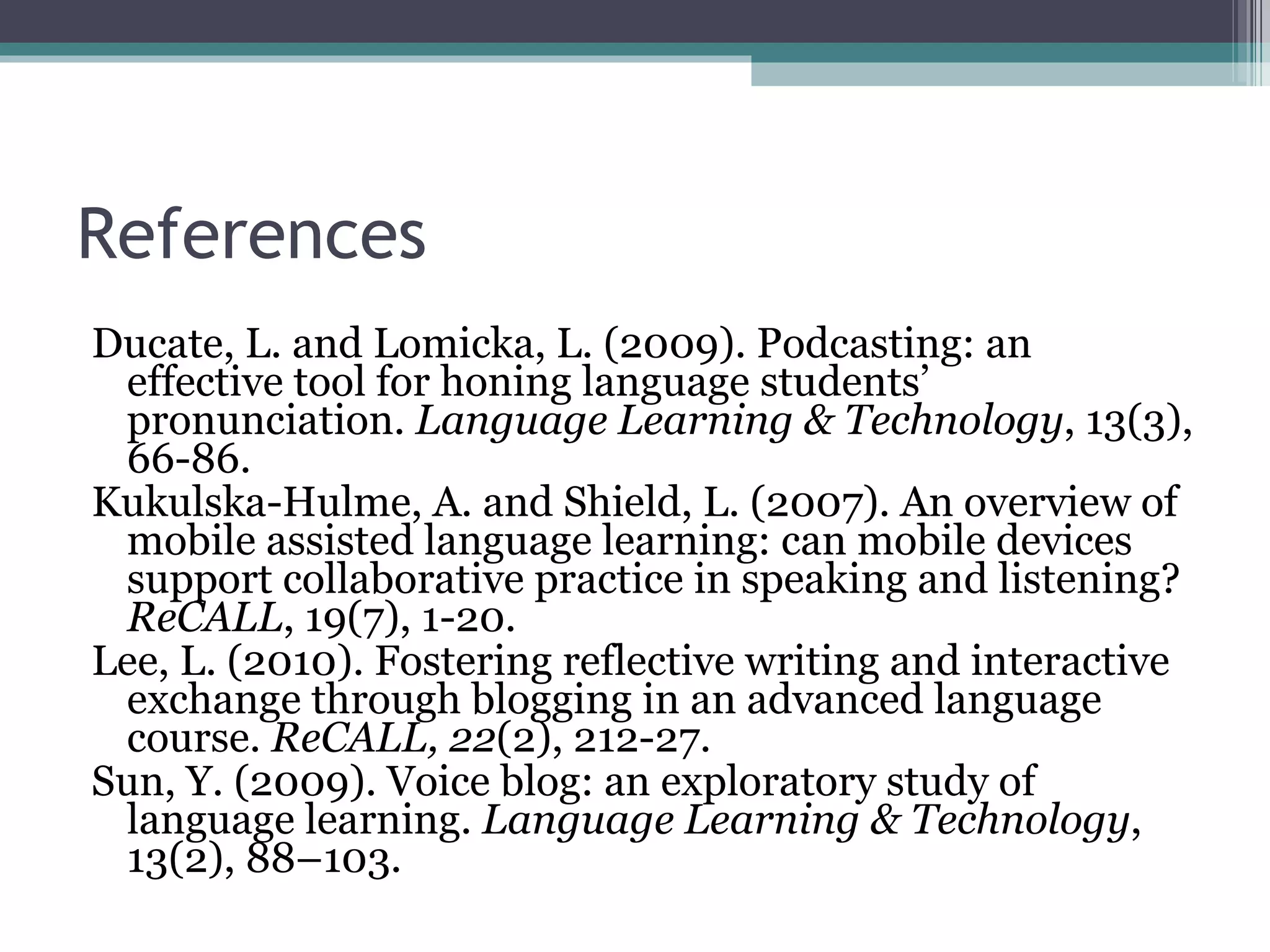 References Ducate, L. and Lomicka, L. (2009). Podcasting: an effective tool for honing language students’ pronunciation.  Language Learning & Technology , 13(3), 66-86.  Kukulska-Hulme, A. and Shield, L. (2007). An overview of mobile assisted language learning: can mobile devices support collaborative practice in speaking and listening?  ReCALL , 19(7), 1-20 . Lee, L. (2010). Fostering reflective writing and interactive exchange through blogging in an advanced language course.  ReCALL, 22 (2), 212-27. Sun, Y. (2009). Voice blog: an exploratory study of language learning.  Language Learning & Technology ,   13(2), 88–103 . 
