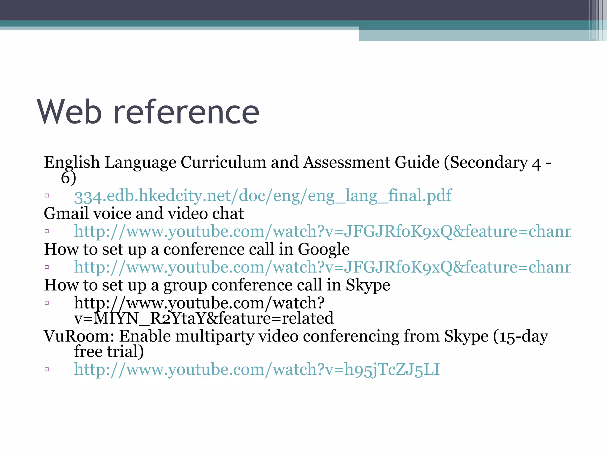 Web reference English Language Curriculum and Assessment Guide (Secondary 4 - 6) 334.edb.hkedcity.net/doc/eng/eng_lang_final.pdf Gmail voice and video chat  http://www.youtube.com/watch?v=JFGJRfoK9xQ&feature=channel How to set up a conference call in Google http://www.youtube.com/watch?v=JFGJRfoK9xQ&feature=channel How to set up a group conference call in Skype http://www.youtube.com/watch?v=MIYN_R2YtaY&feature=related VuRoom: Enable multiparty video conferencing from Skype (15-day free trial) http://www.youtube.com/watch?v=h95jTcZJ5LI 