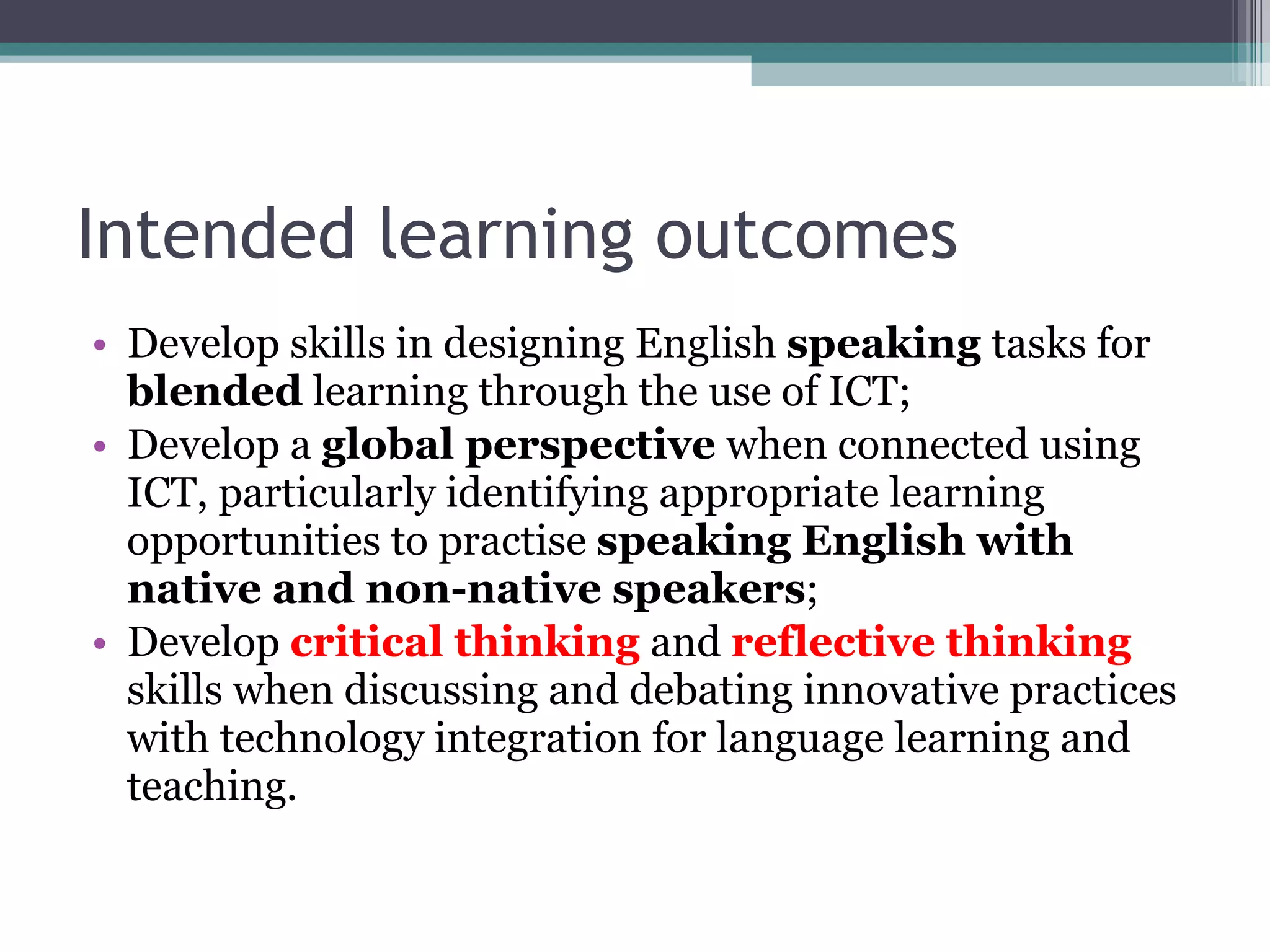 Intended learning outcomes Develop skills in designing English  speaking  tasks for  blended  learning through the use of ICT; Develop a  global perspective  when connected using ICT, particularly  identifying appropriate learning opportunities to practise  speaking English with native and non-native speakers ; Develop  critical thinking  and  reflective thinking  skills when discussing and debating innovative practices with technology integration for language learning and teaching. 