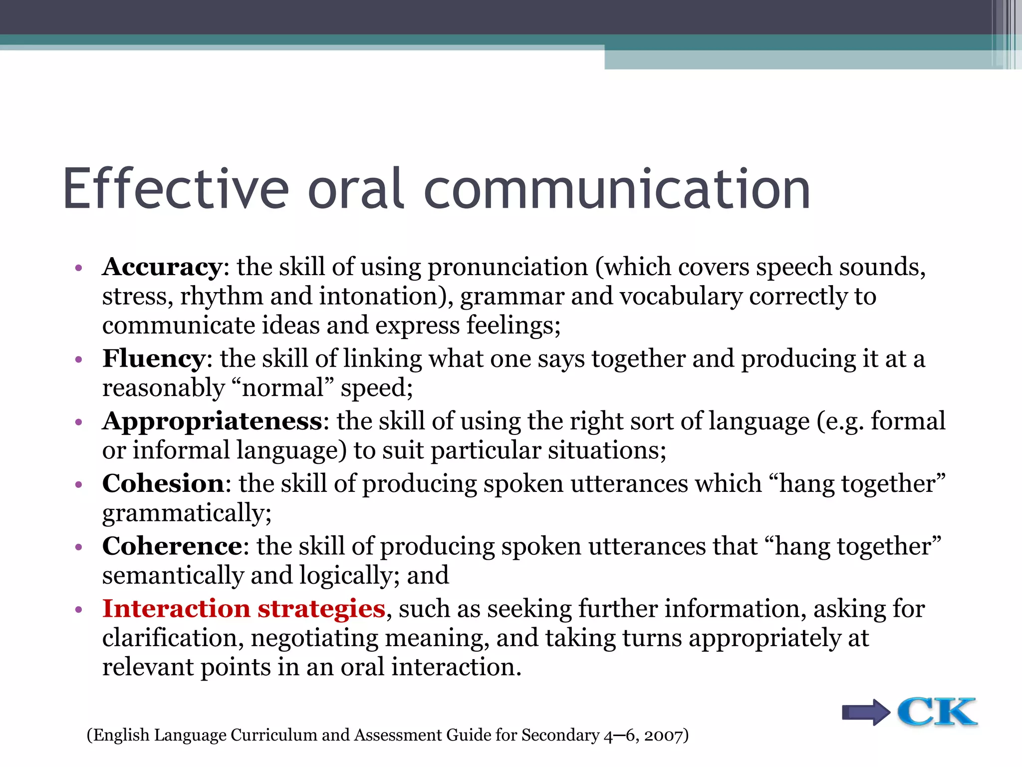 Effective oral communication Accuracy : the skill of using pronunciation (which covers speech sounds, stress, rhythm and intonation), grammar and vocabulary correctly to communicate ideas and express  feelings; Fluency : the skill of linking what one says together and producing it at a reasonably  “normal” speed; Appropriateness : the skill of using the right sort of language (e.g. formal or informal  language) to suit particular situations; Cohesion : the skill of producing spoken utterances which “hang together”  grammatically; Coherence : the skill of producing spoken utterances that “hang together” semantically  and logically; and Interaction strategies , such as seeking further information, asking for clarification, negotiating meaning, and taking turns appropriately at relevant points in an oral  interaction. ( English Language Curriculum and Assessment Guide for Secondary 4 ─ 6, 2007) 