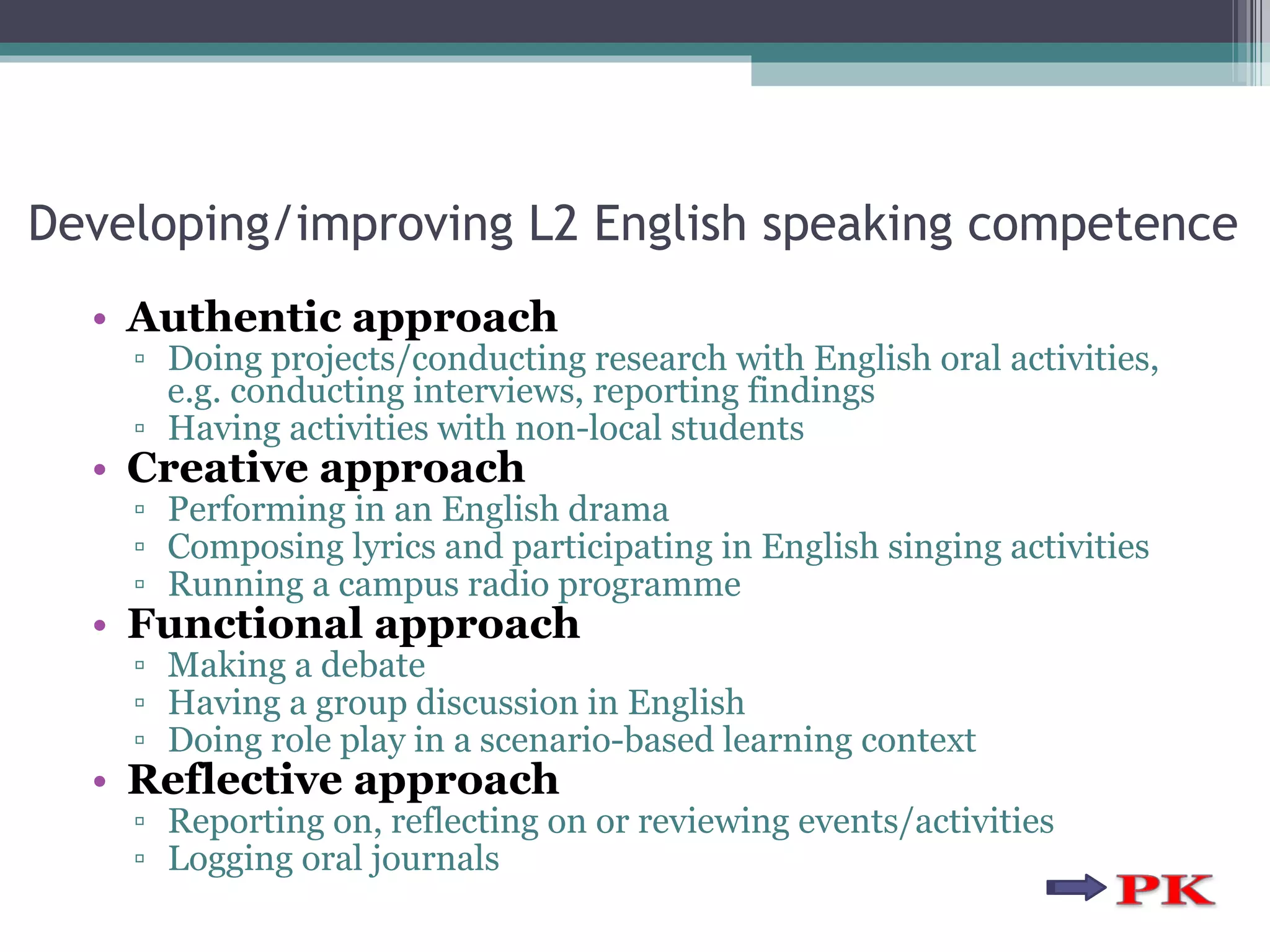 Developing/improving L2 English speaking competence Authentic approach Doing projects/conducting research with English oral activities, e.g. conducting interviews, reporting findings Having activities with non-local students Creative approach Performing in an English drama Composing lyrics and participating in English singing activities Running a campus radio programme  Functional approach Making a debate Having a group discussion in English Doing role play in a scenario-based learning context Reflective approach Reporting on, reflecting on or reviewing events/activities Logging oral journals 