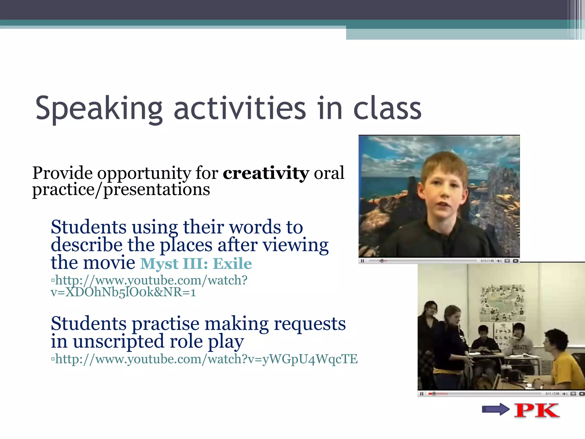 Speaking activities in class Provide opportunity for  creativity  oral practice/presentations Students using their words to describe the places after viewing the movie  Myst III: Exile  http://www.youtube.com/watch?v=XDOhNb5lO0k&NR=1 Students practise making requests in unscripted role play  http://www.youtube.com/watch?v=yWGpU4WqcTE 