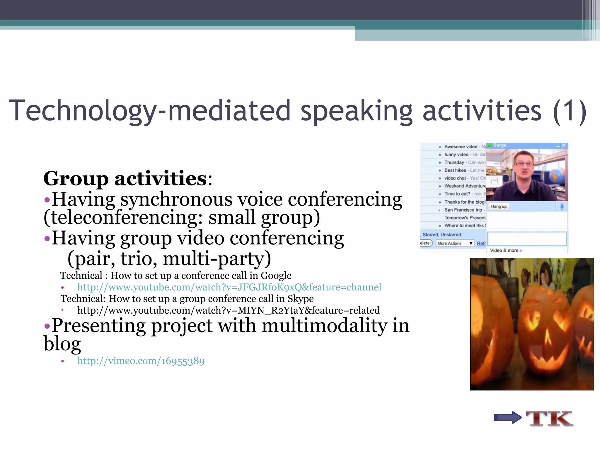 Technology-mediated speaking activities (1) Group activities : Having synchronous voice conferencing (teleconferencing: small group) Having group video conferencing  (pair, trio, multi-party) Technical : How to set up a conference call in Google http://www.youtube.com/watch?v=JFGJRfoK9xQ&feature=channel Technical: How to set up a group conference call in Skype http://www.youtube.com/watch?v=MIYN_R2YtaY&feature=related Presenting project with multimodality in blog http://vimeo.com/16955389 