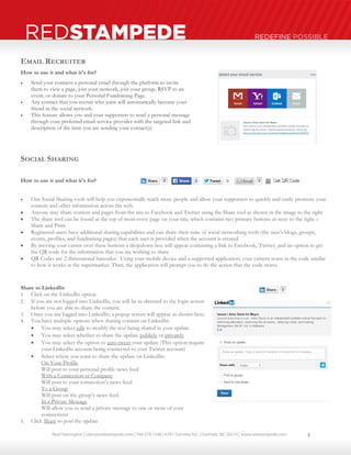 Neal Harrington | sales@redstampede.com | 704.578.1248 | 6701 Fairview Rd., Charlotte, NC 28210 | www.redstampede.com 
REDSTAMPEDE REDEFINE POSSIBLE 
EMAIL RECRUITER 
How to use it and what it's for? 
 Send your contacts a personal email through the platform to invite 
them to view a page, join your network, join your group, RSVP to an 
event, or donate to your Personal Fundraising Page. 
 Any contact that you recruit who joins will automatically become your 
friend in the social network. 
 This feature allows you and your supporters to send a personal message 
through your preferred email service provider with the targeted link and 
description of the item you are sending your contact(s) 
SOCIAL SHARING 
How to use it and what it's for? 
 Our Social Sharing tools will help you exponentially reach more people and allow your supporters to quickly and easily promote your 
content and other information across the web. 
 Anyone may share content and pages from the site to Facebook and Twitter using the Share tool as shown in the image to the right 
 The share tool can be found at the top of most every page on your site, which contains two primary buttons as seen to the right – 
Share and Print. 
 Registered users have additional sharing capabilities and can share their suite of social networking tools (the user’s blogs, groups, 
events, profiles, and fundraising pages) that each user is provided when the account is created 
 By moving your cursor over these buttons a dropdown box will appear containing a link to Facebook, Twitter, and an option to get 
the QR code for the information that you are wishing to share. 
 QR Codes are 2 dimensional barcodes. Using your mobile device and a supported application, your camera scans in the code similar 
to how it works at the supermarket. Then, the application will prompt you to do the action that the code stores. 
Share to LinkedIn 
1. Click on the LinkedIn option 
2. If you are not logged into LinkedIn, you will be re-directed to the login screen 
before you are able to share the content. 
3. Once you are logged into LinkedIn; a popup screen will appear as shown here. 
4. You have multiple options when sharing content on LinkedIn. 
 You may select edit to modify the text being shared in your update 
 You may select whether to share the update publicly or privately 
 You may select the option to auto-tweet your update (This option require 
your LinkedIn account being connected to your Twitter account) 
 Select where you want to share the update on LinkedIn: 
On Your Profile 
Will post to your personal profile news feed 
With a Connection or Company 
Will post to your connection’s news feed 
To a Group 
Will post on the group’s news feed 
In a Private Message 
Will allow you to send a private message to one or more of your 
connections 
5. Click Share to post the update 
3 
 