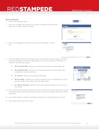Neal Harrington | sales@redstampede.com | 704.578.1248 | 6701 Fairview Rd., Charlotte, NC 28210 | www.redstampede.com 
REDSTAMPEDE REDEFINE POSSIBLE 
Share to Facebook 
6. Click on the Facebook option 
7. If you are not logged into Facebook, you will be re-directed to the login screen 
before you are able to share the content. 
8. Once you are logged into Facebook; a popup screen will appear as shown 
here. 
9. You have multiple options when sharing content on Facebook. First, select where you want to 
share the information on Facebook. Depending on your account settings on Facebook, you 
could have the following options: 
 On Your Own Wall - will post to your personal Facebook account profile wall 
 On a Friend’s Wall - will post to your friend’s personal account Facebook wall, 
assuming that you have permission 
 In a Group - will post on the group’s profile page 
 On Your Page - will allow you to select a page that you are an administrator of and 
post the content to the profile wall of the selected page 
 In a Private Message –will allow you to send a private message to one or more of 
your friends 
10. Once you have selected where to share the content on Facebook, you may then insert your own 
text that will appear with the shared content in the box shown to the right, which states “Write 
something”. 
11. Last, decide whether to include a thumbnail by checking or un-checking the box as shown. 
12. Click “Share Link” to post the content. 
4 
 