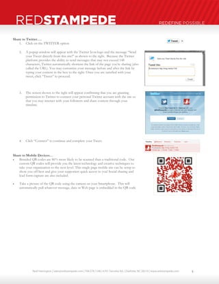 Neal Harrington | sales@redstampede.com | 704.578.1248 | 6701 Fairview Rd., Charlotte, NC 28210 | www.redstampede.com 
REDSTAMPEDE REDEFINE POSSIBLE 
Share to Twitter…. 
1. Click on the TWITTER option 
2. A popup window will appear with the Twitter Icon logo and the message “Send 
your Tweet directly from this site!” as shown to the right. Because the Twitter 
platform provides the ability to send messages that may not exceed 148 
characters, Twitter automatically shortens the link of the page you’re sharing (also 
called the URL). You may customize your message before and after the link by 
typing your content in the box to the right. Once you are satisfied with your 
tweet, click “Tweet” to proceed. 
3. The screen shown to the right will appear confirming that you are granting 
permission to Twitter to connect your personal Twitter account with the site so 
that you may interact with your followers and share content through your 
timeline. 
4. Click “Connect” to continue and complete your Tweet. 
Share to Mobile Devices… 
 Branded QR codes are 86% more likely to be scanned than a traditional code. Our 
custom QR codes will provide you the latest technology and creative techniques to 
take your organization to the next level. This single page mobile site can be setup to 
show you off best and give your supporters quick access to you! Social sharing and 
lead form capture are also included. 
 Take a picture of the QR code using the camera on your Smartphone. This will 
automatically pull whatever message, data or Web page is embedded in the QR code 
5 
 