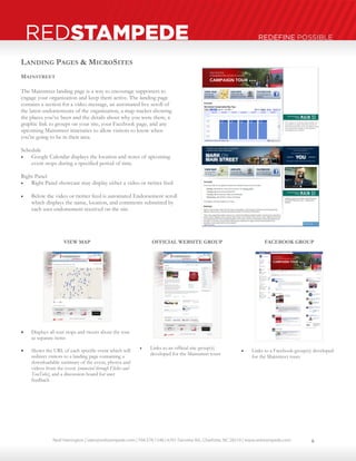 Neal Harrington | sales@redstampede.com | 704.578.1248 | 6701 Fairview Rd., Charlotte, NC 28210 | www.redstampede.com 
REDSTAMPEDE REDEFINE POSSIBLE 
LANDING PAGES & MICROSITES 
MAINSTREET 
The Mainstreet landing page is a way to encourage supporters to 
engage your organization and keep them active. The landing page 
contains a section for a video message, an automated live scroll of 
the latest endorsements of the organization, a map tracker showing 
the places you’ve been and the details about why you were there, a 
graphic link to groups on your site, your Facebook page, and any 
upcoming Mainstreet itineraries to allow visitors to know when 
you're going to be in their area. 
Schedule 
 Google Calendar displays the location and notes of upcoming 
event stops during a specified period of time 
Right Panel 
 Right Panel showcase may display either a video or twitter feed 
 Below the video or twitter feed is automated Endorsement scroll 
which displays the name, location, and comments submitted by 
each user endorsement received on the site 
VIEW MAP 
 Displays all tour stops and tweets about the tour 
as separate items 
 Shows the URL of each specific event which will 
redirect visitors to a landing page containing a 
downloadable summary of the event, photos and 
videos from the event (connected through Flickr and 
YouTube), and a discussion board for user 
feedback 
OFFICIAL WEBSITE GROUP 
 Links to an official site group(s) 
developed for the Mainstreet tours 
FACEBOOK GROUP 
 Links to a Facebook group(s) developed 
for the Mainstreet tours 
6 
 