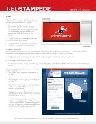 Neal Harrington | sales@redstampede.com | 704.578.1248 | 6701 Fairview Rd., Charlotte, NC 28210 | www.redstampede.com 
REDSTAMPEDE REDEFINE POSSIBLE 
WEBTV 
The Videos application automatically reads a 
YouTube page and organizes the videos based on a 
specific tag given to the video in YouTube. 
 For example, the “Red Stampede Account: 
Commercials: 1:2” indicates that the video is for 
the “Red Stampede Account” application, under 
the “Commercials” category, which is the 1st 
category, and this is the 2nd video in that 
category. 
 The TV Module may contain up to 5 categories 
and 50 videos in each category. 
 The Endorsement Module may contain up to 5 
categories and 50 videos in each category 
PETITION CAMPAIGNS 
Entice people to pledge their support for some candidate, organization, or cause. The page enables visitors to commit their support by 
completing the form and allows the individual to pledge to recruit a specific number of friends to do the same. 
 The page can show the counties in the state with the number of people committed to support in each county. 
 This number can be manually adjusted. 
 Site Admins control and manage the landing page content through the Admin Portal under Site Builders in the Constituent Manager 
section. 
Page contains an embedded form for visitors to submit 
the following fields: 
 First and last name, cell phone, email address, & 
zip code 
 Drop down menu containing numeric values 
representing the number of pledged votes to get to 
the polls 
 Opt-in fields to receive text messages from the site, 
email updates, and to publicly endorse the 
candidate or organization 
 The page also contains a Tweet button for user to 
share the page with their followers and a site button 
link back to the homepage 
 It can ask for their e-mail address and phone 
number so the campaign can remind them to vote. 
The GOTV page can also show the counties in the 
state with the number of people committed to vote 
in each county. The landing page can also be 
tweeted 
7 
 