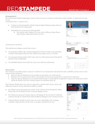 Neal Harrington | sales@redstampede.com | 704.578.1248 | 6701 Fairview Rd., Charlotte, NC 28210 | www.redstampede.com 
REDSTAMPEDE REDEFINE POSSIBLE 
ENDORSEMENT 
The Endorsement Module landing page contains a form for anyone to submit an endorsement of the candidate or organization through 
the site. 
ENDORSER FORM – LANDING PAGE 
 Contains two themed graphics (Header image & Support Message image) which are 
both described in the design guide 
 Embedded form containing the following fields: 
 First and last name, Address, City, State, Zip, Cell Phone, Home Phone, 
Email Address, Optional Comment text box 
ENDORSEMENT WEBPAGE 
The endorsement webpage contains three sections 
 An automated scrolling video module programmed to function similar to the automated 
YouTube Video Page module, but with a different tag coding system on YouTube 
 An automated rotating module which rotates each text endorsement received through the 
Endorser Form Landing Page 
 An embedded endorser form which site visitors may submit an endorsement 
VOLUNTEER 
The Volunteer tool enables people to sign up to volunteer for your organization and specify the tasks, availability, and any notes to send 
along with their submission. 
 Each new sign up will generate a new member account within your social network 
 Members of your social network will have their profile information pre-populated for expedited form submission 
 Each new sign up will generate an automated email message as set through the configuration settings in the admin portal which 
will list the details of each new volunteer request for immediate follow up 
The Volunteer Module allows site visitors to sign up for a specific task(s), day(s), time(s), and 
additional comments that the individual would like to submit 
 Site Admins control and manage the content on the Volunteer Form through the Admin 
Portal under the Site Builders in the Constituent Manager section 
 Site Admins may generate Volunteer reports of all signups for the site with the submitted 
responses through the Admin Portal under the Reports Manager in the Constituent section 
 Volunteer Reports include the user’s name, site status, email address, date of signup, 
availability, requested tasks, and any notes or messages submitted by the user. 
8 
 