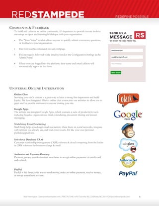 Neal Harrington | sales@redstampede.com | 704.578.1248 | 6701 Fairview Rd., Charlotte, NC 28210 | www.redstampede.com 
REDSTAMPEDE REDEFINE POSSIBLE 
COMMENTS & FEEDBACK 
To build and cultivate an online community, it’s imperative to provide certain tools to 
encourage an open and meaningful dialogue with your organization. 
 The "Your Voice" module allows anyone to quickly submit comments, questions, 
or feedback to your organization. 
 The form can be embedded into any webpage. 
 The message is delivered to the email(s) listed in the Configuration Settings in the 
Admin Portal 
 When users are logged into the platform, their name and email address will 
automatically appear in the form. 
UNIVERSAL ONLINE INTEGRATION 
Online Chat 
Servicing your site’s visitors is a great way to have a strong first impression and build 
loyalty. We have integrated Olark’s online chat system into our websites to allow you to 
greet and/or provide assistance to anyone visiting your site. 
Google Apps 
The website can integrate Google Apps, which contains a suite of productivity tools 
including branded organizational email, calendaring, document sharing and instant 
messaging. 
Mailchimp Email Marketing 
MailChimp helps you design email newsletters, share them on social networks, integrate 
with services you already use, and track your results. It's like your own personal 
publishing platform 
Salesforce Database CRM 
Customer relationship management (CRM) software & cloud computing from the leader 
in CRM solutions for businesses large & small. 
Authorize.net Payment Gateway 
Payment gateway enables internet merchants to accept online payments via credit card 
and e-check. 
PayPal 
PayPal is the faster, safer way to send money, make an online payment, receive money, 
or set up a merchant account. 
9 
