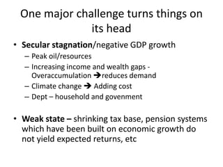 One major challenge turns things on
its head
• Secular stagnation/negative GDP growth
– Peak oil/resources
– Increasing income and wealth gaps -
Overaccumulation reduces demand
– Climate change  Adding cost
– Dept – household and govenment
• Weak state – shrinking tax base, pension systems
which have been built on economic growth do
not yield expected returns, etc
 