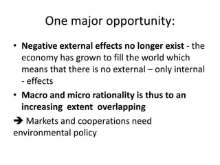 One major opportunity:
• Negative external effects no longer exist - the
economy has grown to fill the world which
means that there is no external – only internal
- effects
• Macro and micro rationality is thus to an
increasing extent overlapping
 Markets and cooperations need
environmental policy
 