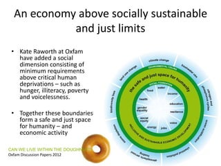 An economy above socially sustainable
and just limits
• Kate Raworth at Oxfam
have added a social
dimension consisting of
minimum requirements
above critical human
deprivations – such as
hunger, illiteracy, poverty
and voicelessness.
• Together these boundaries
form a safe and just space
for humanity – and
economic activity
CAN WE LIVE WITHIN THE DOUGHNUT?
Oxfam Discussion Papers 2012
 