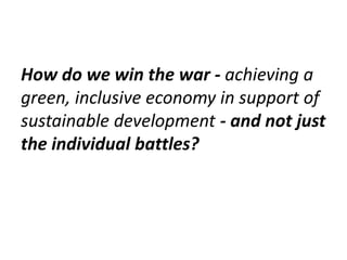 How do we win the war - achieving a
green, inclusive economy in support of
sustainable development - and not just
the individual battles?
 