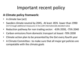 Important recent policy
A Climate policy framwork:
• A climate law (act)
• Sweden climate neutral by 2045, At least -85% lower than 1990
(15 % trough additional meaasures in line with internationally decided rules)
• Reduction pathway for non trading sector: -63% 2030, -75% 2040
• Carbon emissions from domestic transport at leaast -70% 2030
• Climate action plan to be presented by the Gvt every fourth year
• A Climate Committee : to make sure that all major gvt policies are
compatable with the climate goals
 